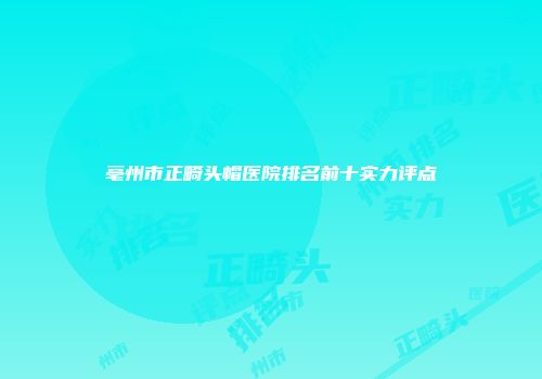 亳州市正畸头帽医院排名前十实力评点