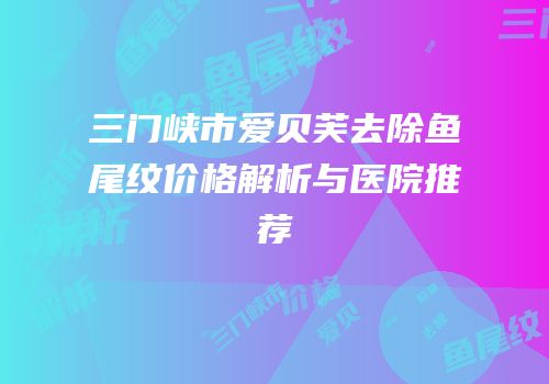 三门峡市爱贝芙去除鱼尾纹价格解析与医院推荐