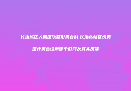 长治城区人民医院整形美容科,长治高新区悦美医疗美容诊所哪个好网友真实反馈