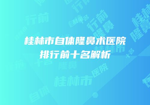 桂林市自体隆鼻术医院排行前十名解析