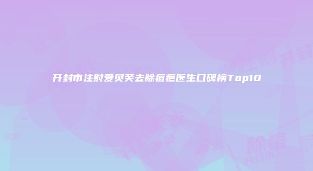 开封市注射爱贝芙去除痘疤医生口碑榜Top10
