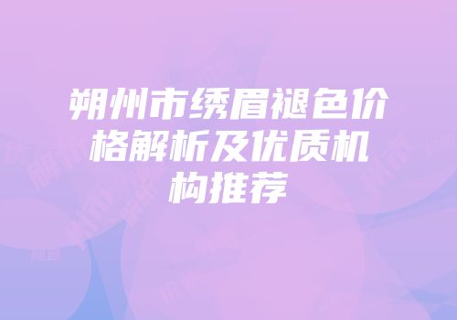 朔州市绣眉褪色价格解析及优质机构推荐