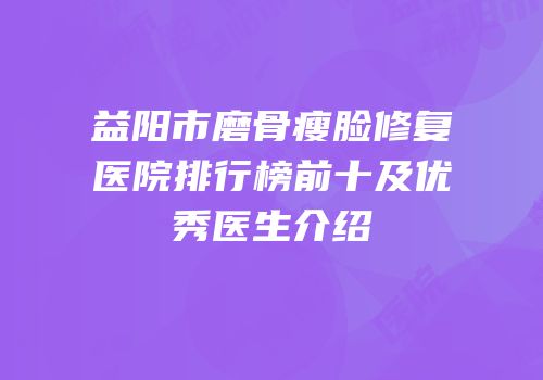 益阳市磨骨瘦脸修复医院排行榜前十及优秀医生介绍