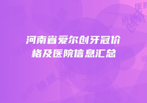 河南省爱尔创牙冠价格及医院信息汇总
