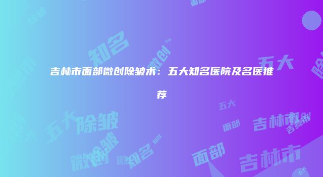 吉林市面部微创除皱术：五大知名医院及名医推荐