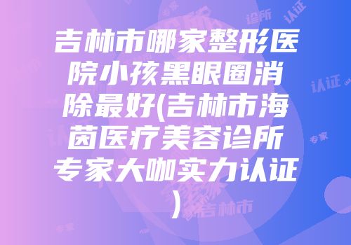 吉林市哪家整形医院小孩黑眼圈消除最好(吉林市海茵医疗美容诊所专家大咖实力认证)