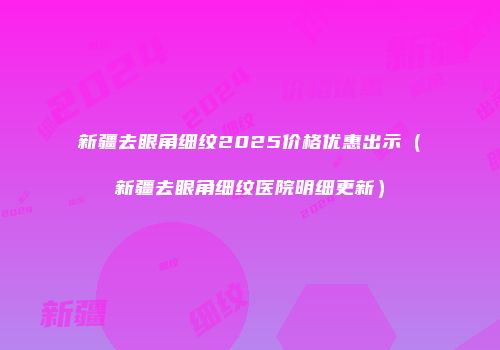 新疆去眼角细纹2025价格优惠出示（新疆去眼角细纹医院明细更新）