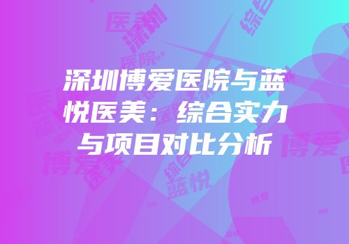 深圳博爱医院与蓝悦医美：综合实力与项目对比分析