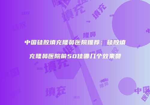 中国硅胶填充隆鼻医院推荐：硅胶填充隆鼻医院前50佳哪几个效果赞