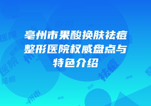 亳州市果酸换肤祛痘整形医院权威盘点与特色介绍