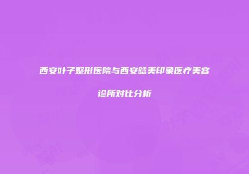 西安叶子整形医院与西安晗美印象医疗美容诊所对比分析