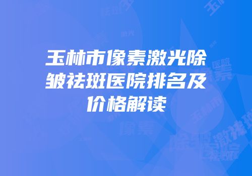 玉林市像素激光除皱祛斑医院排名及价格解读