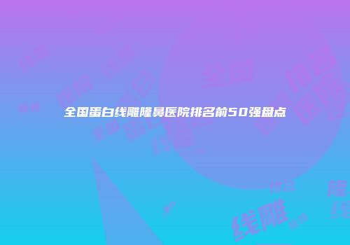 全国蛋白线雕隆鼻医院排名前50强盘点
