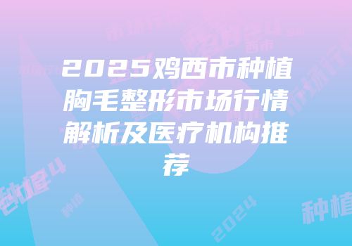 2025鸡西市种植胸毛整形市场行情解析及医疗机构推荐