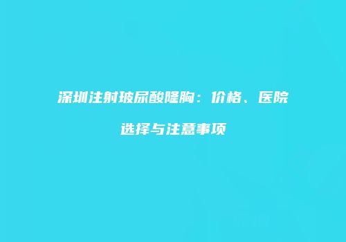 深圳注射玻尿酸隆胸：价格、医院选择与注意事项