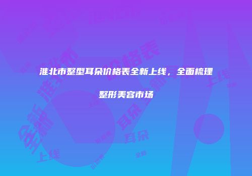 淮北市整型耳朵价格表全新上线，全面梳理整形美容市场