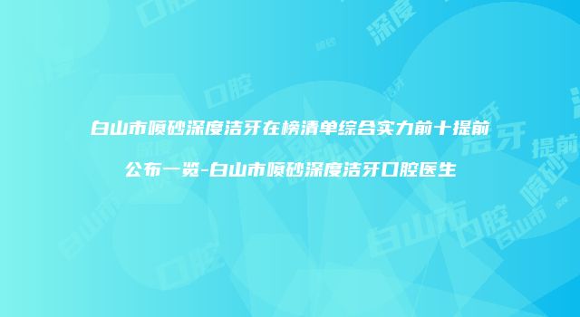 白山市喷砂深度洁牙在榜清单综合实力前十提前公布一览-白山市喷砂深度洁牙口腔医生