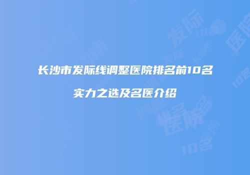 长沙市发际线调整医院排名前10名实力之选及名医介绍