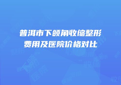 普洱市下颌角收缩整形费用及医院价格对比