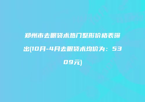 郑州市去眼袋术热门整形价格表曝出(10月-4月去眼袋术均价为：5309元)