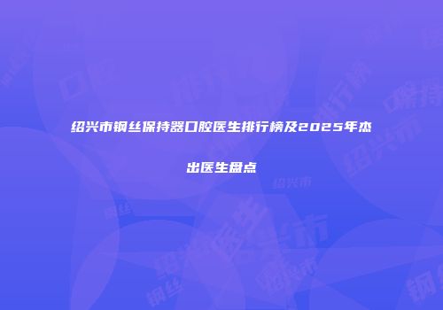 绍兴市钢丝保持器口腔医生排行榜及2025年杰出医生盘点