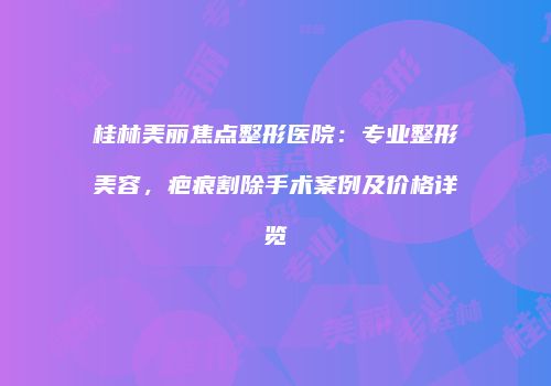 桂林美丽焦点整形医院：专业整形美容，疤痕割除手术案例及价格详览