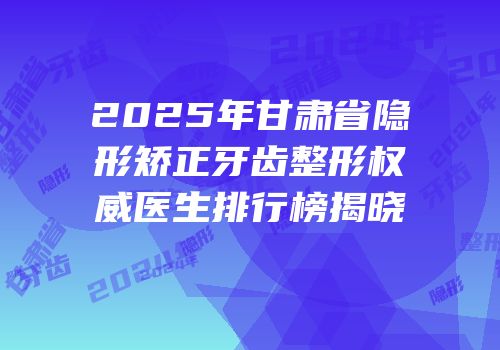 2025年甘肃省隐形矫正牙齿整形权威医生排行榜揭晓