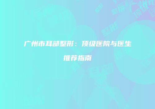 广州市耳部整形：顶级医院与医生推荐指南