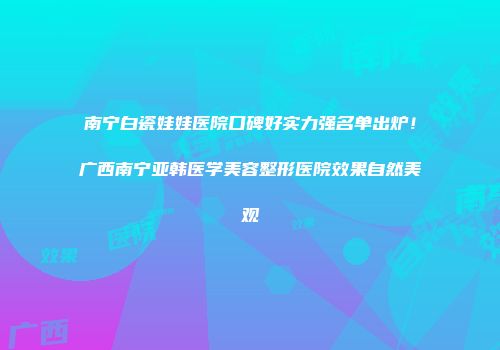 南宁白瓷娃娃医院口碑好实力强名单出炉！广西南宁亚韩医学美容整形医院效果自然美观