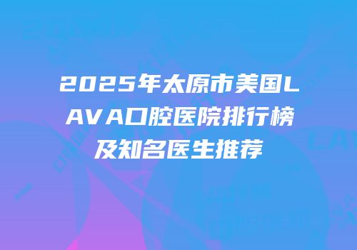 2025年太原市美国LAVA口腔医院排行榜及知名医生推荐