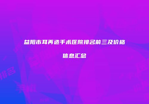 益阳市耳再造手术医院排名前三及价格信息汇总