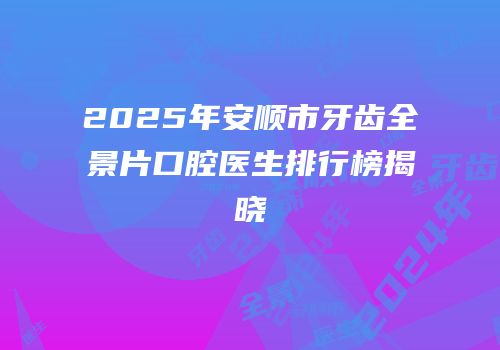 2025年安顺市牙齿全景片口腔医生排行榜揭晓