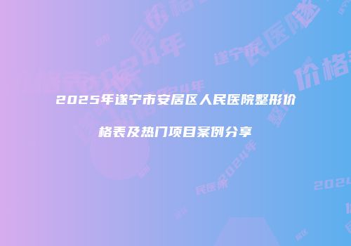 2025年遂宁市安居区人民医院整形价格表及热门项目案例分享