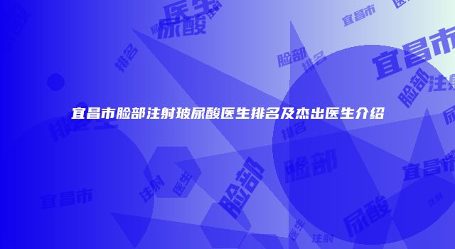 宜昌市脸部注射玻尿酸医生排名及杰出医生介绍