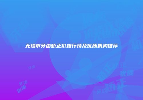 无锡市牙齿矫正价格行情及优质机构推荐