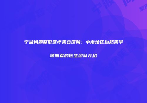 宁波尚丽整形医疗美容医院：中南地区自然美学领航者的医生团队介绍