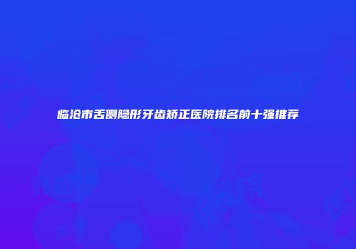 临沧市舌侧隐形牙齿矫正医院排名前十强推荐