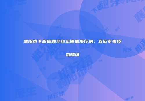 襄阳市下巴缩龅牙矫正医生排行榜：五位专家技术精湛