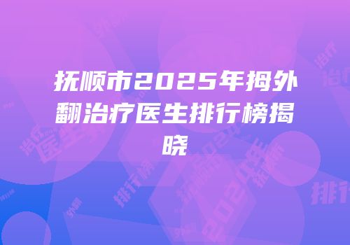 抚顺市2025年拇外翻治疗医生排行榜揭晓