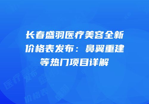 长春盛羽医疗美容全新价格表发布：鼻翼重建等热门项目详解