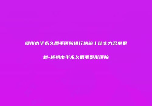 柳州市半永久眉毛医院排行榜前十佳实力名单更新-柳州市半永久眉毛整形医院