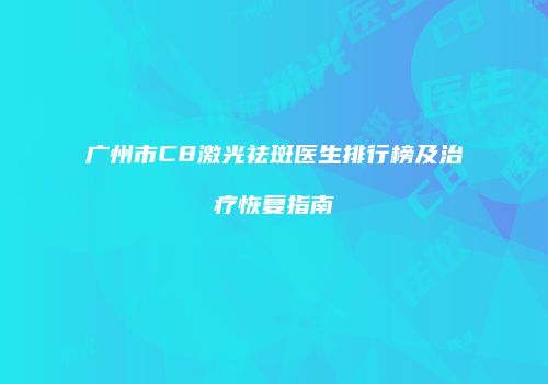 广州市C8激光祛斑医生排行榜及治疗恢复指南