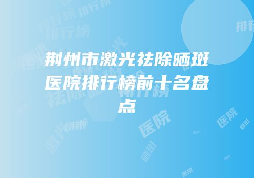 荆州市激光祛除晒斑医院排行榜前十名盘点