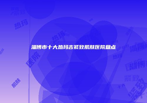 淄博市十大热玛吉紧致肌肤医院盘点