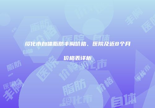 绥化市自体脂肪丰胸价格、医院及近8个月价格表详析