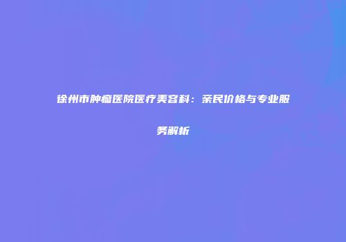 徐州市肿瘤医院医疗美容科：亲民价格与专业服务解析