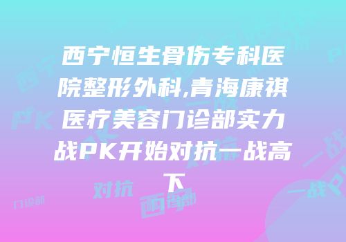 西宁恒生骨伤专科医院整形外科,青海康祺医疗美容门诊部实力战PK开始对抗一战高下