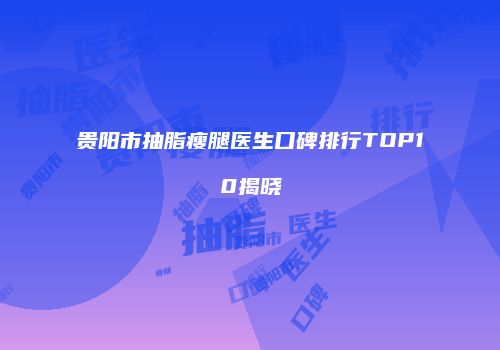 贵阳市抽脂瘦腿医生口碑排行TOP10揭晓