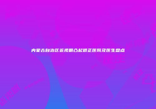 内蒙古自治区近视眼凸起矫正医院及医生盘点