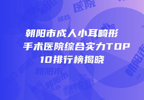 朝阳市成人小耳畸形手术医院综合实力TOP10排行榜揭晓